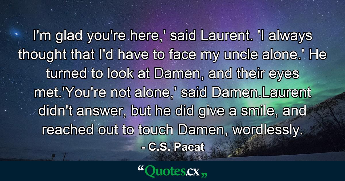 I'm glad you're here,' said Laurent. 'I always thought that I'd have to face my uncle alone.' He turned to look at Damen, and their eyes met.'You're not alone,' said Damen.Laurent didn't answer, but he did give a smile, and reached out to touch Damen, wordlessly. - Quote by C.S. Pacat