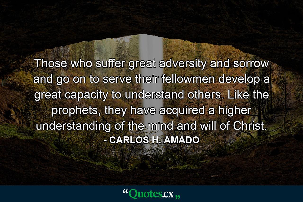 Those who suffer great adversity and sorrow and go on to serve their fellowmen develop a great capacity to understand others. Like the prophets, they have acquired a higher understanding of the mind and will of Christ. - Quote by CARLOS H. AMADO