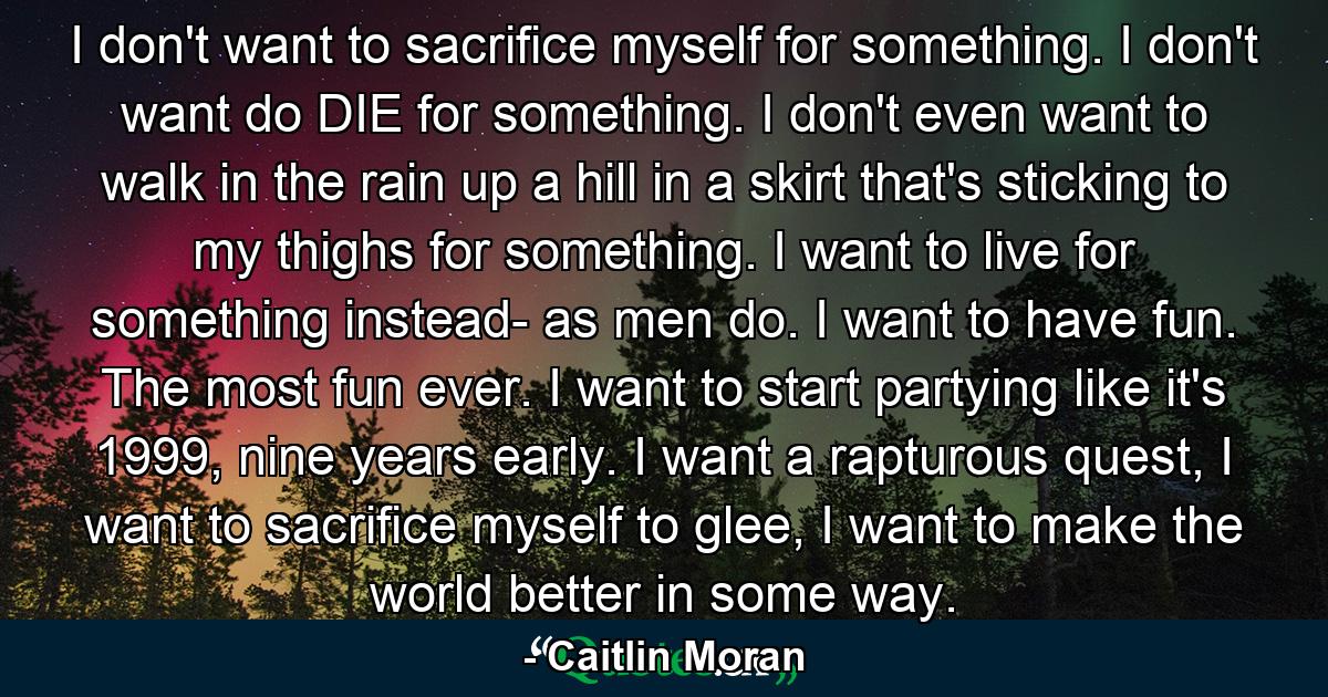 I don't want to sacrifice myself for something. I don't want do DIE for something. I don't even want to walk in the rain up a hill in a skirt that's sticking to my thighs for something. I want to live for something instead- as men do. I want to have fun. The most fun ever. I want to start partying like it's 1999, nine years early. I want a rapturous quest, I want to sacrifice myself to glee, I want to make the world better in some way. - Quote by Caitlin Moran