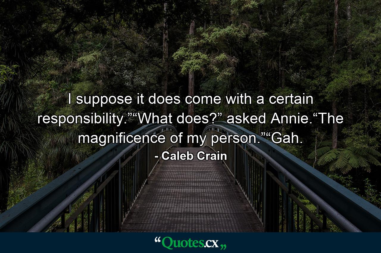 I suppose it does come with a certain responsibility.”“What does?” asked Annie.“The magnificence of my person.”“Gah. - Quote by Caleb Crain