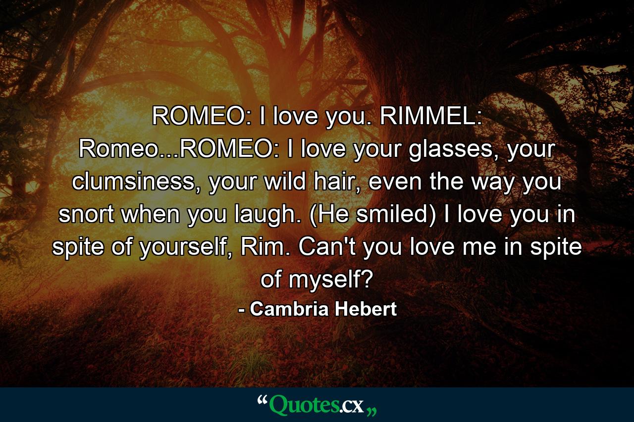 ROMEO: I love you. RIMMEL: Romeo...ROMEO: I love your glasses, your clumsiness, your wild hair, even the way you snort when you laugh. (He smiled) I love you in spite of yourself, Rim. Can't you love me in spite of myself? - Quote by Cambria Hebert