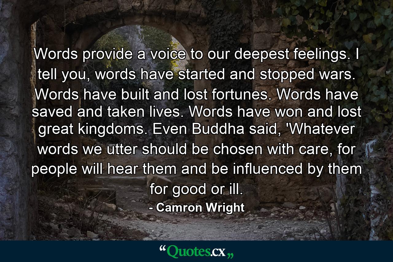 Words provide a voice to our deepest feelings. I tell you, words have started and stopped wars. Words have built and lost fortunes. Words have saved and taken lives. Words have won and lost great kingdoms. Even Buddha said, 'Whatever words we utter should be chosen with care, for people will hear them and be influenced by them for good or ill. - Quote by Camron Wright