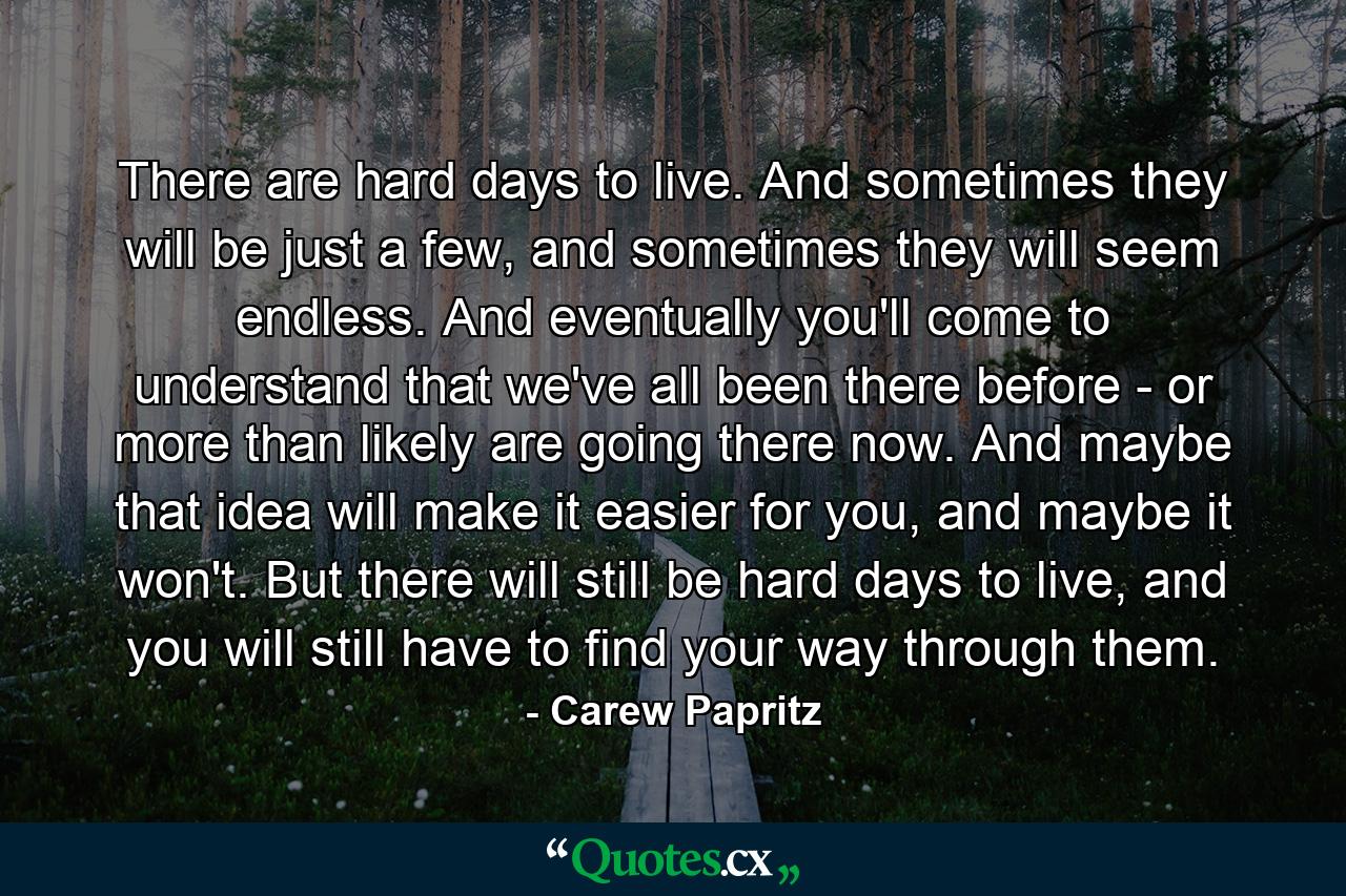 There are hard days to live. And sometimes they will be just a few, and sometimes they will seem endless. And eventually you'll come to understand that we've all been there before - or more than likely are going there now. And maybe that idea will make it easier for you, and maybe it won't. But there will still be hard days to live, and you will still have to find your way through them. - Quote by Carew Papritz