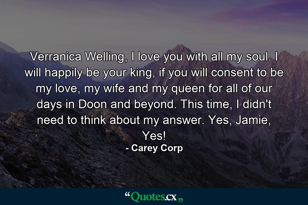 Verranica Welling, I love you with all my soul. I will happily be your king, if you will consent to be my love, my wife and my queen for all of our days in Doon and beyond.  This time, I didn't need to think about my answer. Yes, Jamie, Yes! - Quote by Carey Corp