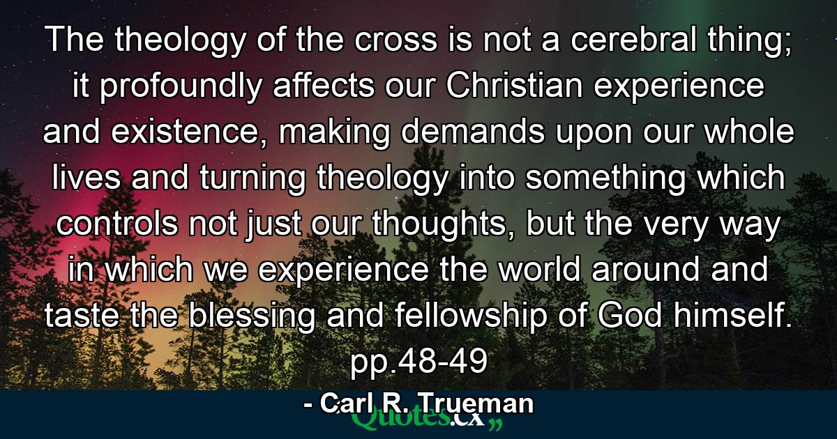 The theology of the cross is not a cerebral thing; it profoundly affects our Christian experience and existence, making demands upon our whole lives and turning theology into something which controls not just our thoughts, but the very way in which we experience the world around and taste the blessing and fellowship of God himself. pp.48-49 - Quote by Carl R. Trueman