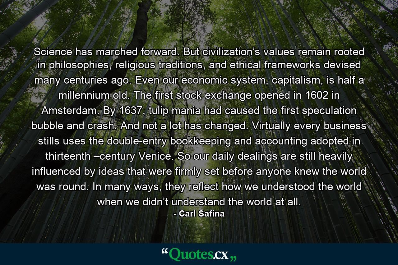 Science has marched forward. But civilization’s values remain rooted in philosophies, religious traditions, and ethical frameworks devised many centuries ago. Even our economic system, capitalism, is half a millennium old. The first stock exchange opened in 1602 in Amsterdam. By 1637, tulip mania had caused the first speculation bubble and crash. And not a lot has changed. Virtually every business stills uses the double-entry bookkeeping and accounting adopted in thirteenth –century Venice. So our daily dealings are still heavily influenced by ideas that were firmly set before anyone knew the world was round. In many ways, they reflect how we understood the world when we didn’t understand the world at all. - Quote by Carl Safina