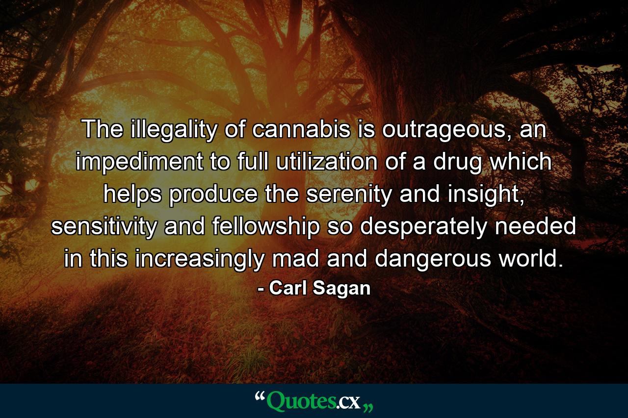 The illegality of cannabis is outrageous, an impediment to full utilization of a drug which helps produce the serenity and insight, sensitivity and fellowship so desperately needed in this increasingly mad and dangerous world. - Quote by Carl Sagan