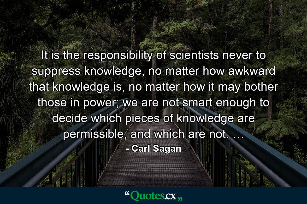 It is the responsibility of scientists never to suppress knowledge, no matter how awkward that knowledge is, no matter how it may bother those in power; we are not smart enough to decide which pieces of knowledge are permissible, and which are not. … - Quote by Carl Sagan