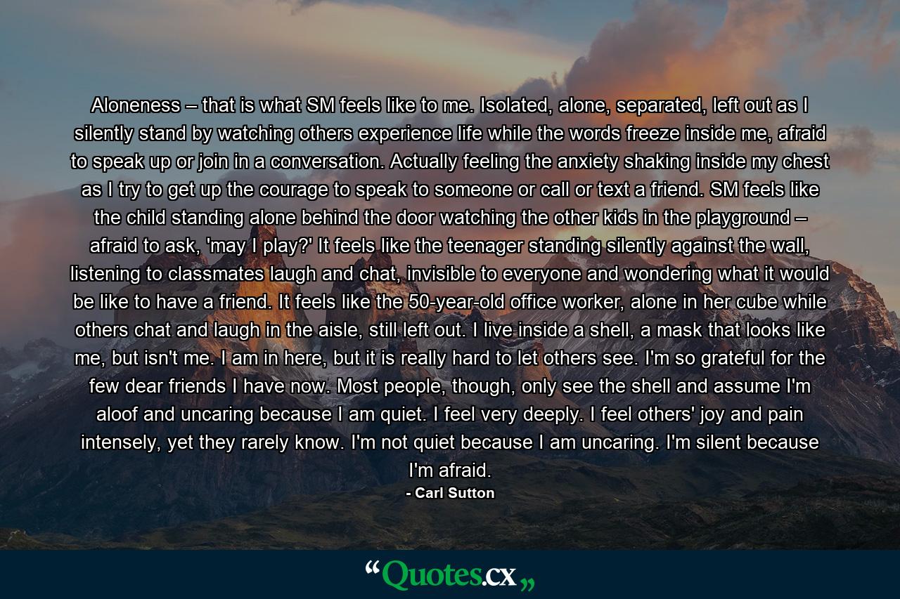 Aloneness – that is what SM feels like to me. Isolated, alone, separated, left out as I silently stand by watching others experience life while the words freeze inside me, afraid to speak up or join in a conversation. Actually feeling the anxiety shaking inside my chest as I try to get up the courage to speak to someone or call or text a friend. SM feels like the child standing alone behind the door watching the other kids in the playground – afraid to ask, 'may I play?' It feels like the teenager standing silently against the wall, listening to classmates laugh and chat, invisible to everyone and wondering what it would be like to have a friend. It feels like the 50-year-old office worker, alone in her cube while others chat and laugh in the aisle, still left out. I live inside a shell, a mask that looks like me, but isn't me. I am in here, but it is really hard to let others see. I'm so grateful for the few dear friends I have now. Most people, though, only see the shell and assume I'm aloof and uncaring because I am quiet. I feel very deeply. I feel others' joy and pain intensely, yet they rarely know. I'm not quiet because I am uncaring. I'm silent because I'm afraid. - Quote by Carl Sutton