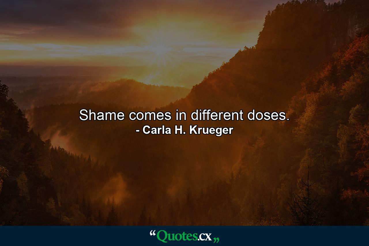 Shame comes in different doses. - Quote by Carla H. Krueger