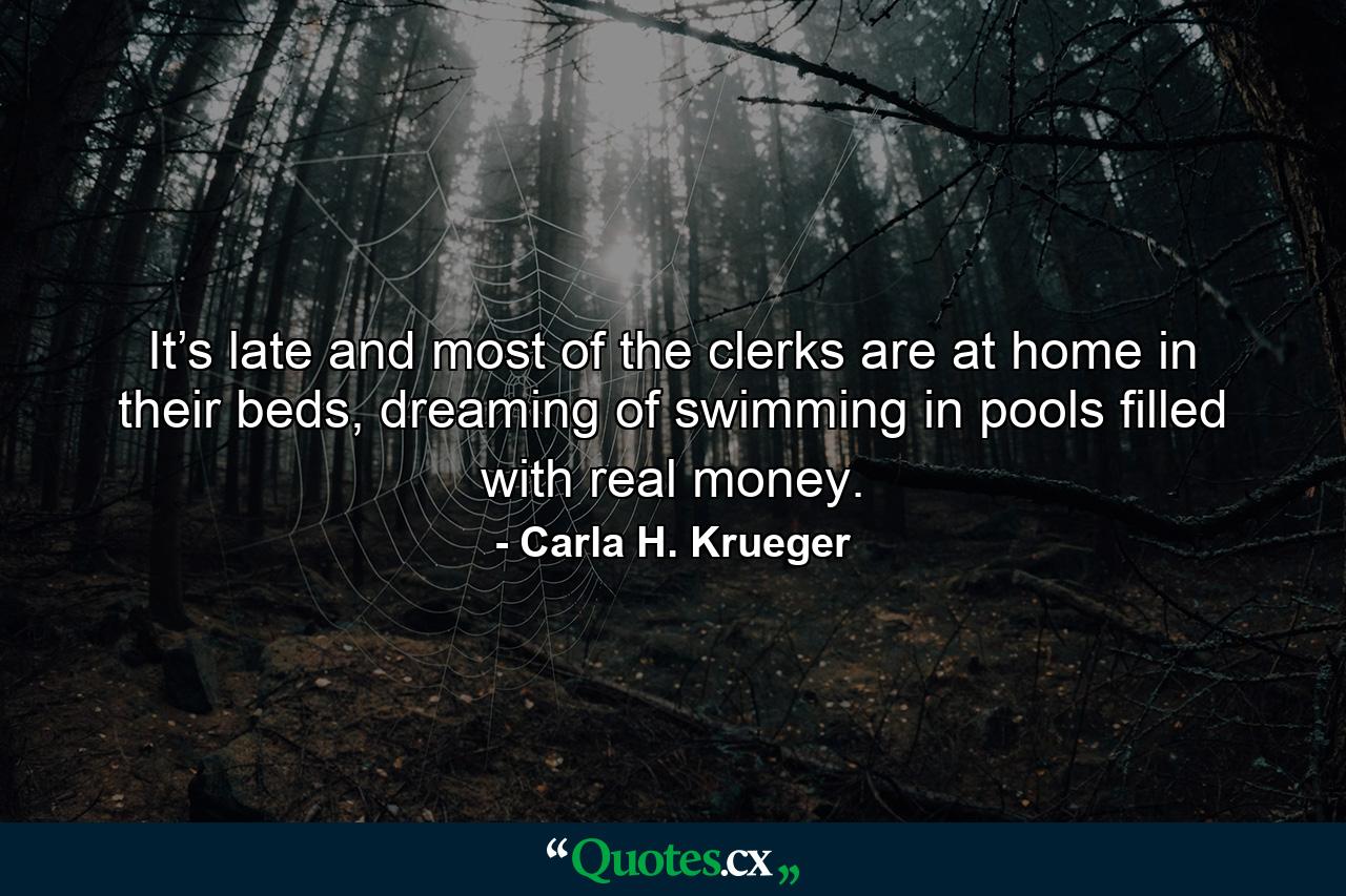 It’s late and most of the clerks are at home in their beds, dreaming of swimming in pools filled with real money. - Quote by Carla H. Krueger