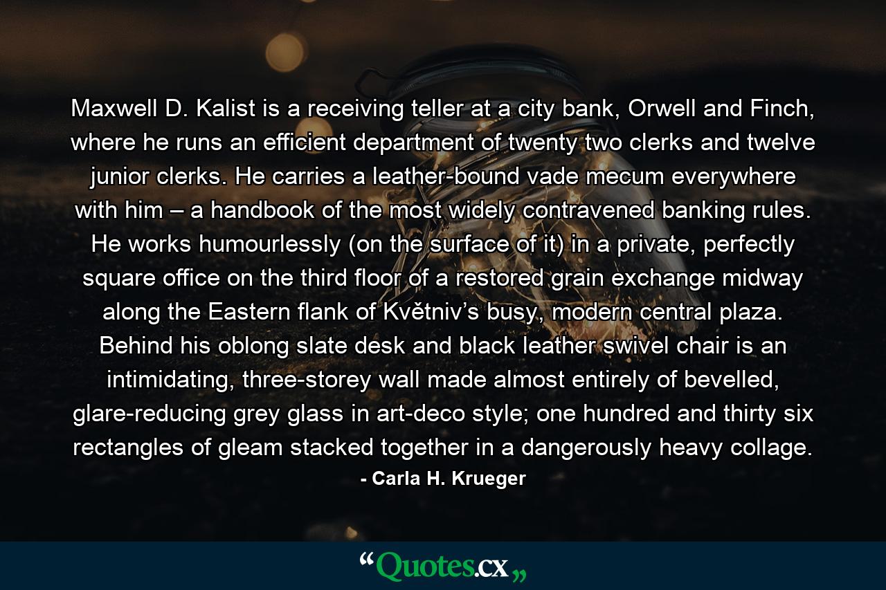 Maxwell D. Kalist is a receiving teller at a city bank, Orwell and Finch, where he runs an efficient department of twenty two clerks and twelve junior clerks. He carries a leather-bound vade mecum everywhere with him – a handbook of the most widely contravened banking rules. He works humourlessly (on the surface of it) in a private, perfectly square office on the third floor of a restored grain exchange midway along the Eastern flank of Květniv’s busy, modern central plaza. Behind his oblong slate desk and black leather swivel chair is an intimidating, three-storey wall made almost entirely of bevelled, glare-reducing grey glass in art-deco style; one hundred and thirty six rectangles of gleam stacked together in a dangerously heavy collage. - Quote by Carla H. Krueger