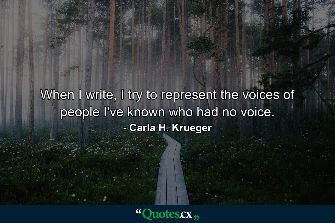 When I write, I try to represent the voices of people I've known who had no voice. - Quote by Carla H. Krueger