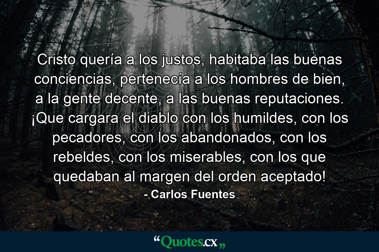 Cristo quería a los justos, habitaba las buenas conciencias, pertenecía a los hombres de bien, a la gente decente, a las buenas reputaciones. ¡Que cargara el diablo con los humildes, con los pecadores, con los abandonados, con los rebeldes, con los miserables, con los que quedaban al margen del orden aceptado! - Quote by Carlos Fuentes