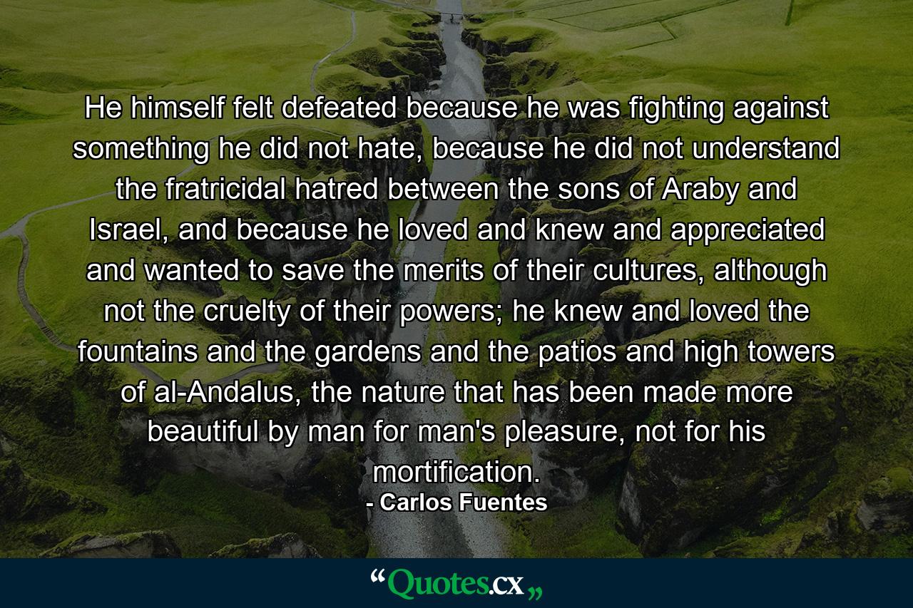 He himself felt defeated because he was fighting against something he did not hate, because he did not understand the fratricidal hatred between the sons of Araby and Israel, and because he loved and knew and appreciated and wanted to save the merits of their cultures, although not the cruelty of their powers; he knew and loved the fountains and the gardens and the patios and high towers of al-Andalus, the nature that has been made more beautiful by man for man's pleasure, not for his mortification. - Quote by Carlos Fuentes