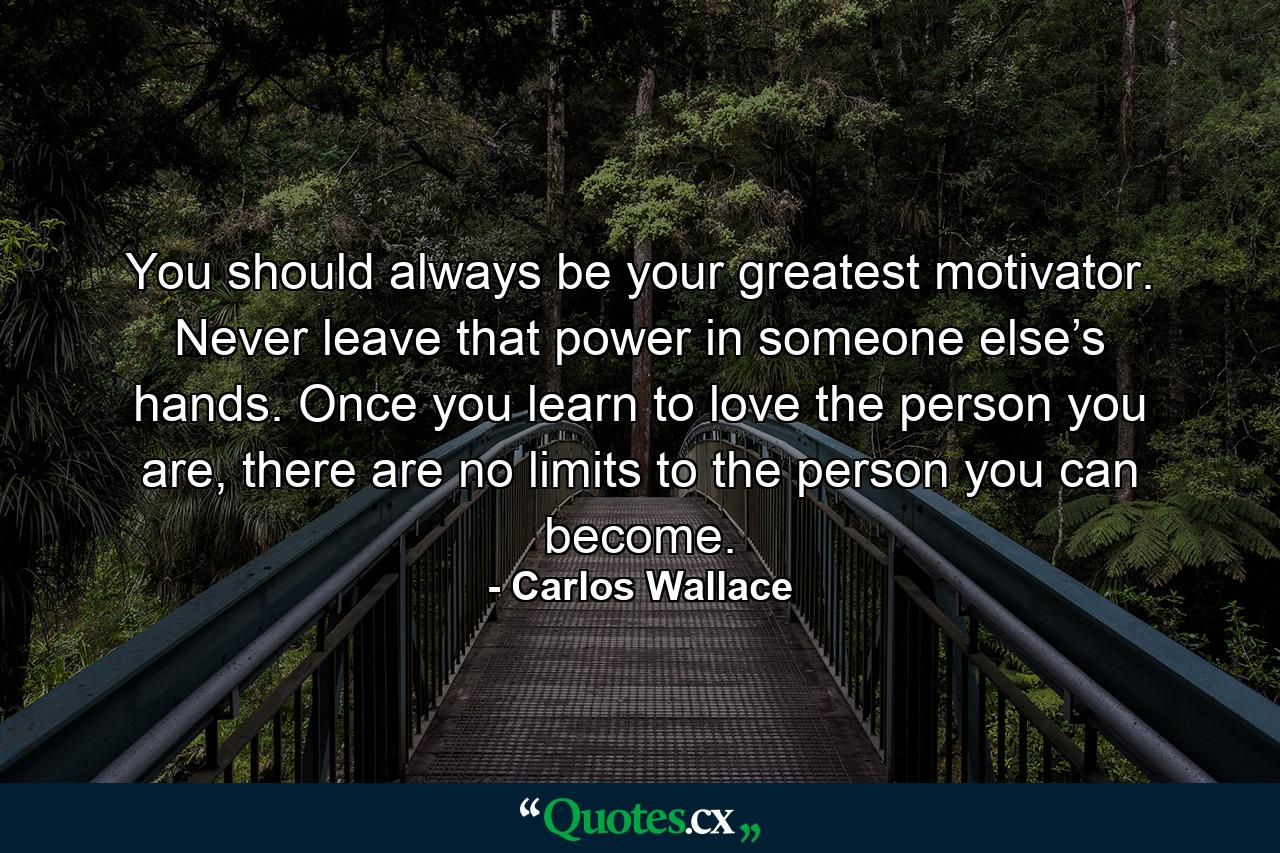 You should always be your greatest motivator. Never leave that power in someone else’s hands. Once you learn to love the person you are, there are no limits to the person you can become. - Quote by Carlos Wallace