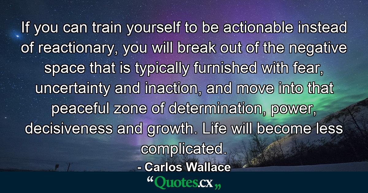 If you can train yourself to be actionable instead of reactionary, you will break out of the negative space that is typically furnished with fear, uncertainty and inaction, and move into that peaceful zone of determination, power, decisiveness and growth. Life will become less complicated. - Quote by Carlos Wallace