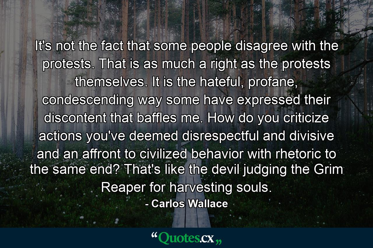 It's not the fact that some people disagree with the protests. That is as much a right as the protests themselves. It is the hateful, profane, condescending way some have expressed their discontent that baffles me. How do you criticize actions you've deemed disrespectful and divisive and an affront to civilized behavior with rhetoric to the same end? That's like the devil judging the Grim Reaper for harvesting souls. - Quote by Carlos Wallace