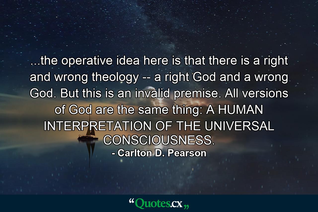 ...the operative idea here is that there is a right and wrong theology -- a right God and a wrong God. But this is an invalid premise. All versions of God are the same thing: A HUMAN INTERPRETATION OF THE UNIVERSAL CONSCIOUSNESS. - Quote by Carlton D. Pearson