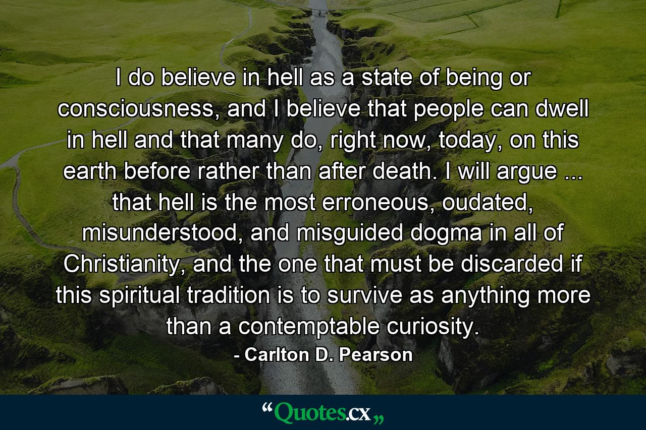 I do believe in hell as a state of being or consciousness, and I believe that people can dwell in hell and that many do, right now, today, on this earth before rather than after death. I will argue ... that hell is the most erroneous, oudated, misunderstood, and misguided dogma in all of Christianity, and the one that must be discarded if this spiritual tradition is to survive as anything more than a contemptable curiosity. - Quote by Carlton D. Pearson