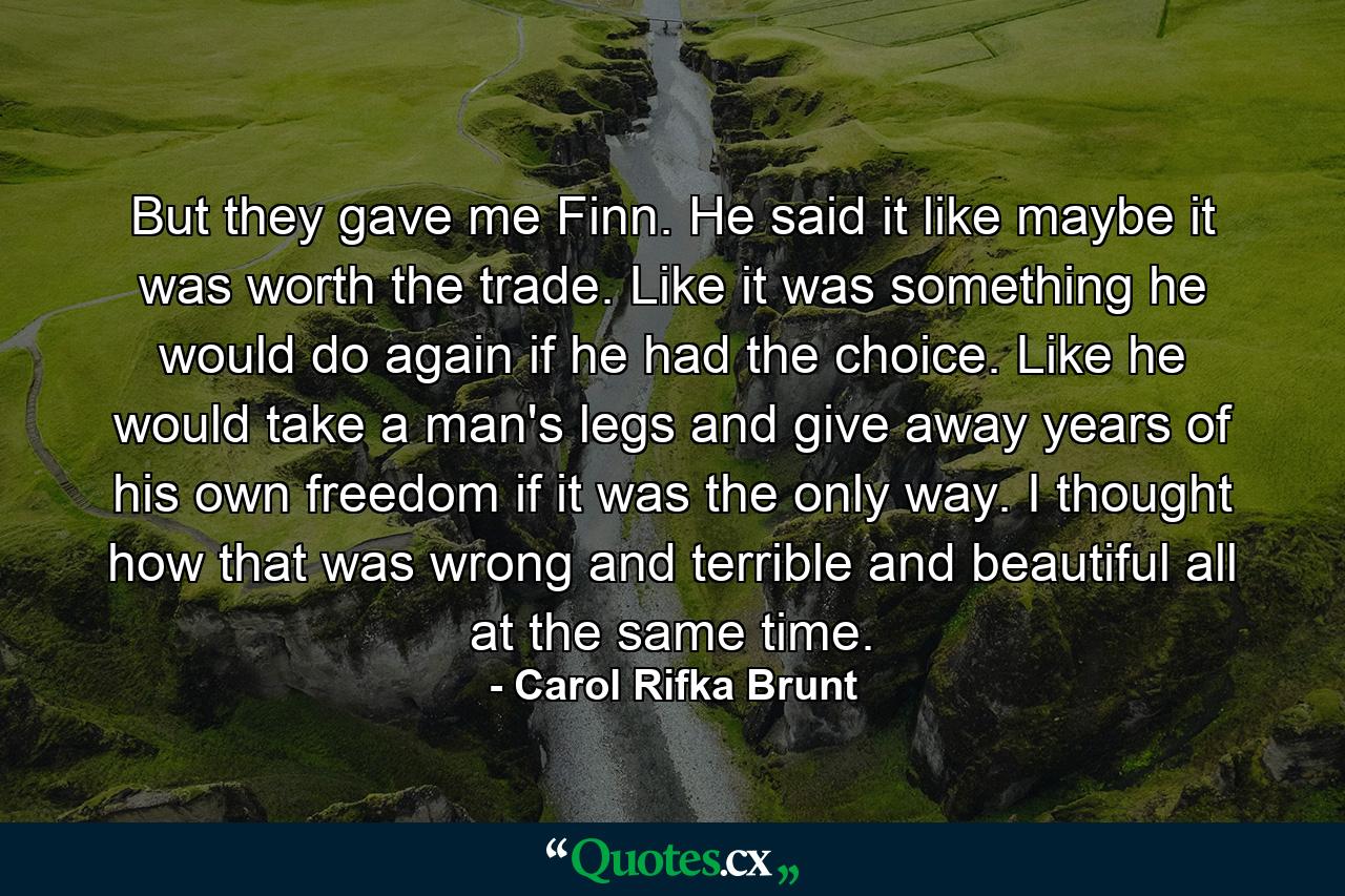 But they gave me Finn. He said it like maybe it was worth the trade. Like it was something he would do again if he had the choice. Like he would take a man's legs and give away years of his own freedom if it was the only way. I thought how that was wrong and terrible and beautiful all at the same time. - Quote by Carol Rifka Brunt