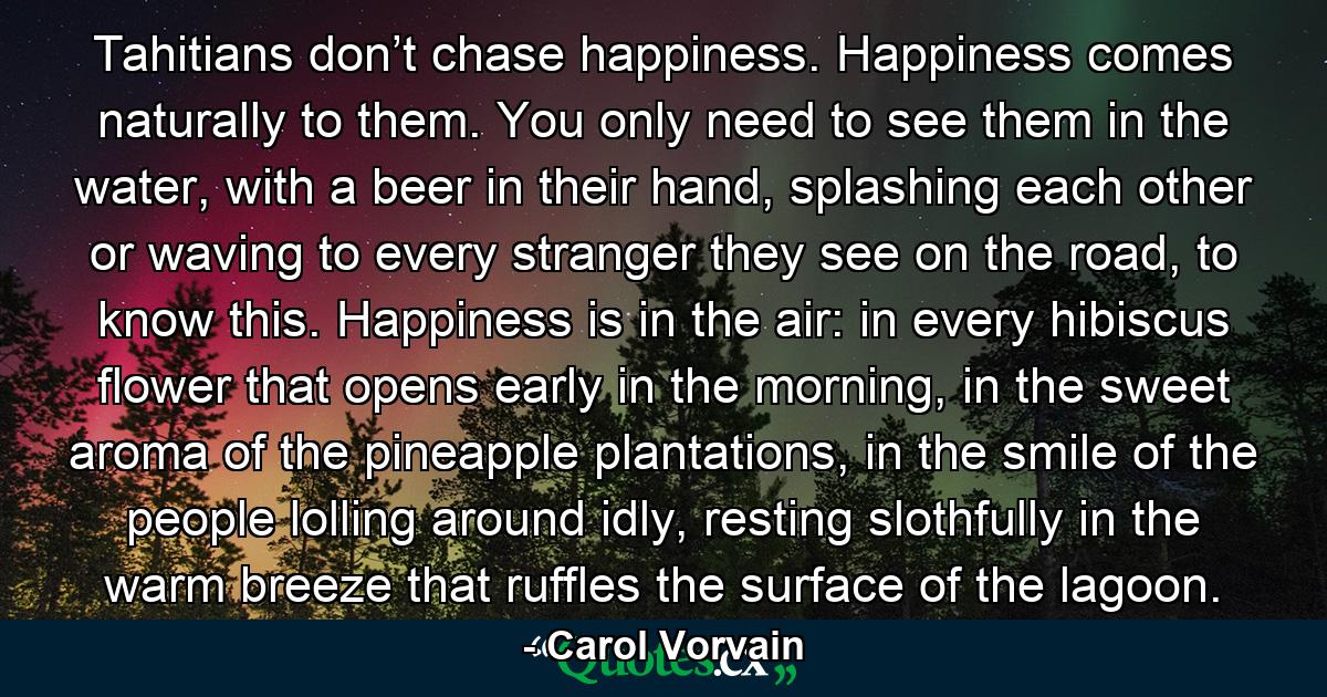 Tahitians don’t chase happiness. Happiness comes naturally to them. You only need to see them in the water, with a beer in their hand, splashing each other or waving to every stranger they see on the road, to know this. Happiness is in the air: in every hibiscus flower that opens early in the morning, in the sweet aroma of the pineapple plantations, in the smile of the people lolling around idly, resting slothfully in the warm breeze that ruffles the surface of the lagoon. - Quote by Carol Vorvain