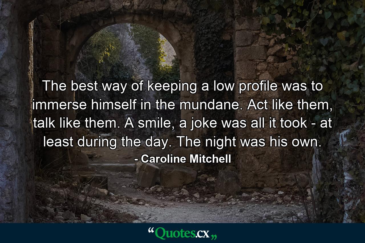 The best way of keeping a low profile was to immerse himself in the mundane. Act like them, talk like them. A smile, a joke was all it took - at least during the day. The night was his own. - Quote by Caroline Mitchell