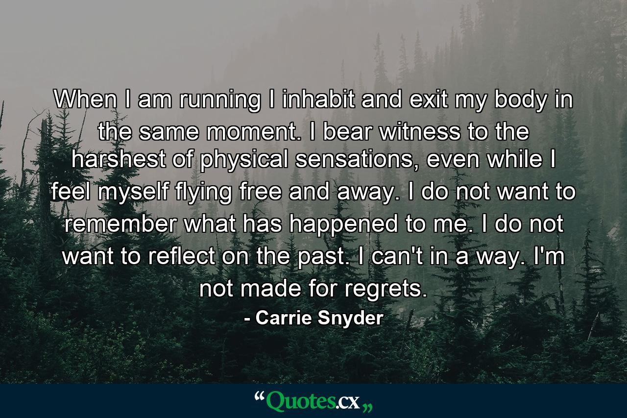 When I am running I inhabit and exit my body in the same moment. I bear witness to the harshest of physical sensations, even while I feel myself flying free and away. I do not want to remember what has happened to me. I do not want to reflect on the past. I can't in a way. I'm not made for regrets. - Quote by Carrie Snyder