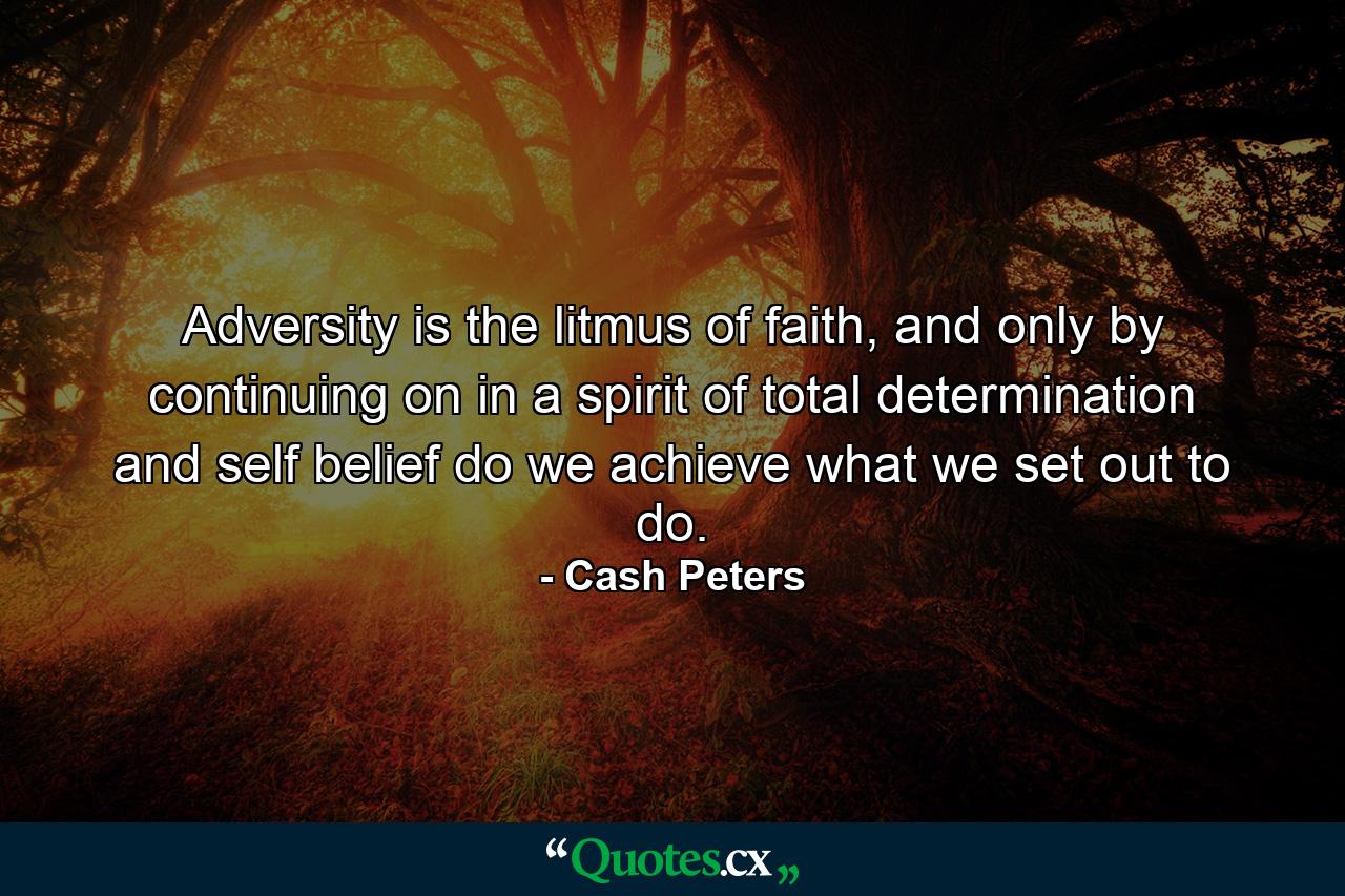 Adversity is the litmus of faith, and only by continuing on in a spirit of total determination and self belief do we achieve what we set out to do. - Quote by Cash Peters