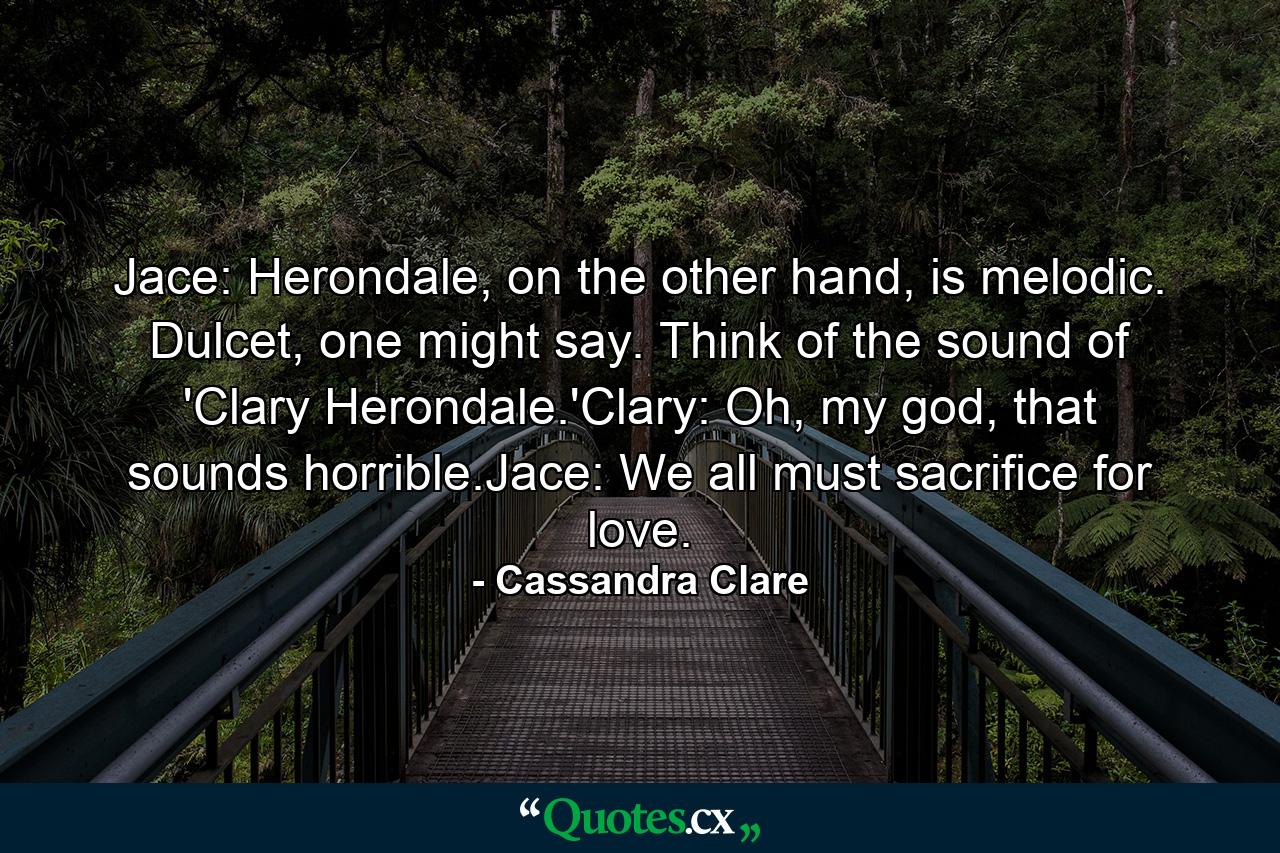 Jace: Herondale, on the other hand, is melodic. Dulcet, one might say. Think of the sound of 'Clary Herondale.'Clary: Oh, my god, that sounds horrible.Jace: We all must sacrifice for love. - Quote by Cassandra Clare