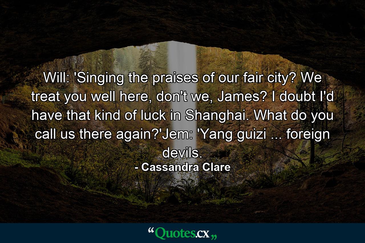 Will: 'Singing the praises of our fair city? We treat you well here, don't we, James? I doubt I'd have that kind of luck in Shanghai. What do you call us there again?'Jem: 'Yang guizi ... foreign devils. - Quote by Cassandra Clare