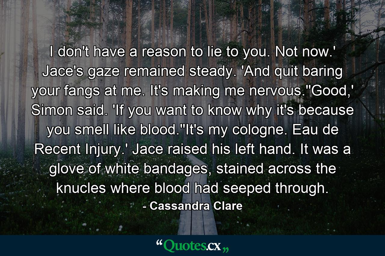 I don't have a reason to lie to you. Not now.' Jace's gaze remained steady. 'And quit baring your fangs at me. It's making me nervous.''Good,' Simon said. 'If you want to know why it's because you smell like blood.''It's my cologne. Eau de Recent Injury.' Jace raised his left hand. It was a glove of white bandages, stained across the knucles where blood had seeped through. - Quote by Cassandra Clare