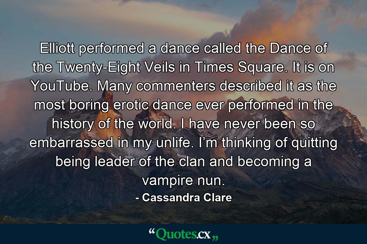 Elliott performed a dance called the Dance of the Twenty-Eight Veils in Times Square. It is on YouTube. Many commenters described it as the most boring erotic dance ever performed in the history of the world. I have never been so embarrassed in my unlife. I’m thinking of quitting being leader of the clan and becoming a vampire nun. - Quote by Cassandra Clare