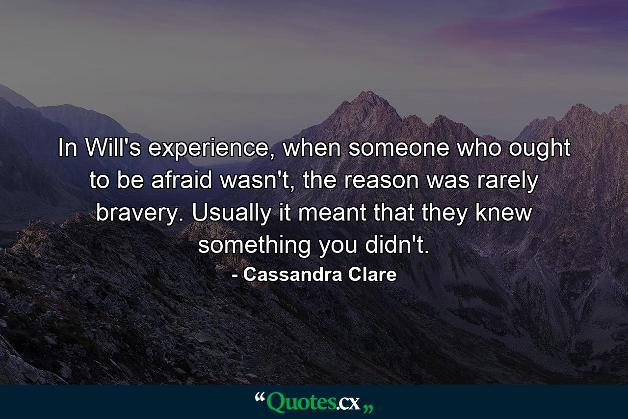 In Will's experience, when someone who ought to be afraid wasn't, the reason was rarely bravery. Usually it meant that they knew something you didn't. - Quote by Cassandra Clare