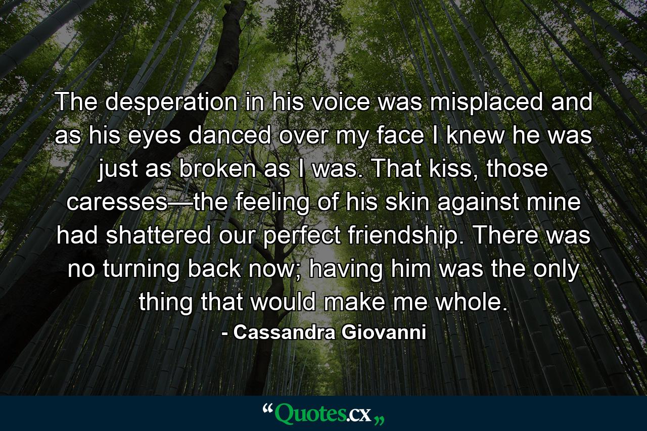 The desperation in his voice was misplaced and as his eyes danced over my face I knew he was just as broken as I was. That kiss, those caresses—the feeling of his skin against mine had shattered our perfect friendship. There was no turning back now; having him was the only thing that would make me whole. - Quote by Cassandra Giovanni