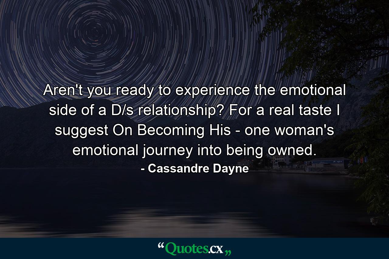 Aren't you ready to experience the emotional side of a D/s relationship? For a real taste I suggest On Becoming His - one woman's emotional journey into being owned. - Quote by Cassandre Dayne