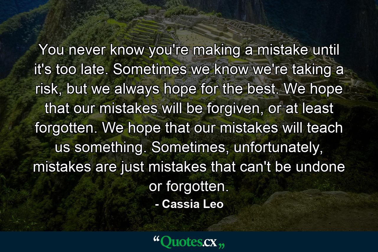 You never know you're making a mistake until it's too late. Sometimes we know we're taking a risk, but we always hope for the best. We hope that our mistakes will be forgiven, or at least forgotten. We hope that our mistakes will teach us something. Sometimes, unfortunately, mistakes are just mistakes that can't be undone or forgotten. - Quote by Cassia Leo