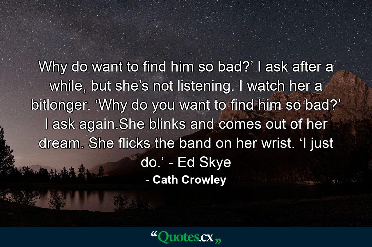 Why do want to find him so bad?’ I ask after a while, but she’s not listening. I watch her a bitlonger. ‘Why do you want to find him so bad?’ I ask again.She blinks and comes out of her dream. She flicks the band on her wrist. ‘I just do.’ - Ed Skye - Quote by Cath Crowley