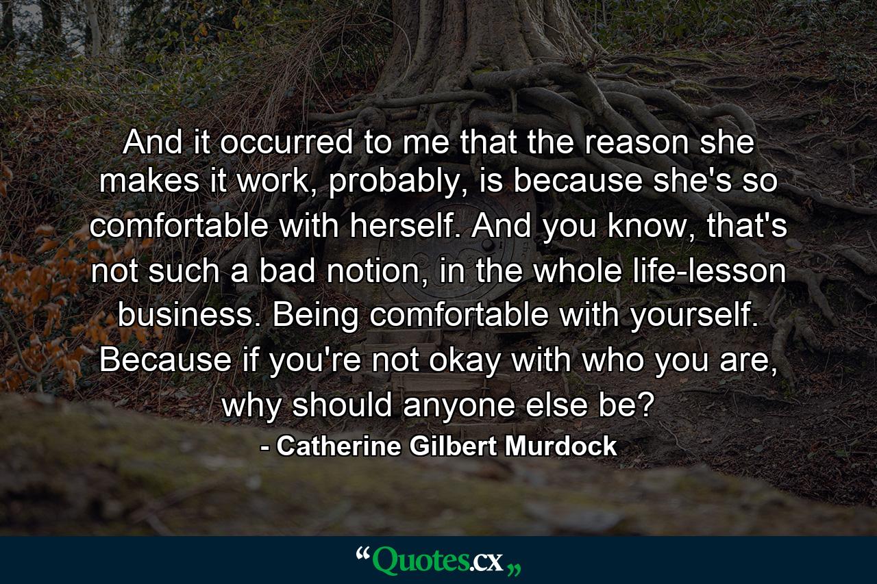 And it occurred to me that the reason she makes it work, probably, is because she's so comfortable with herself. And you know, that's not such a bad notion, in the whole life-lesson business. Being comfortable with yourself. Because if you're not okay with who you are, why should anyone else be? - Quote by Catherine Gilbert Murdock