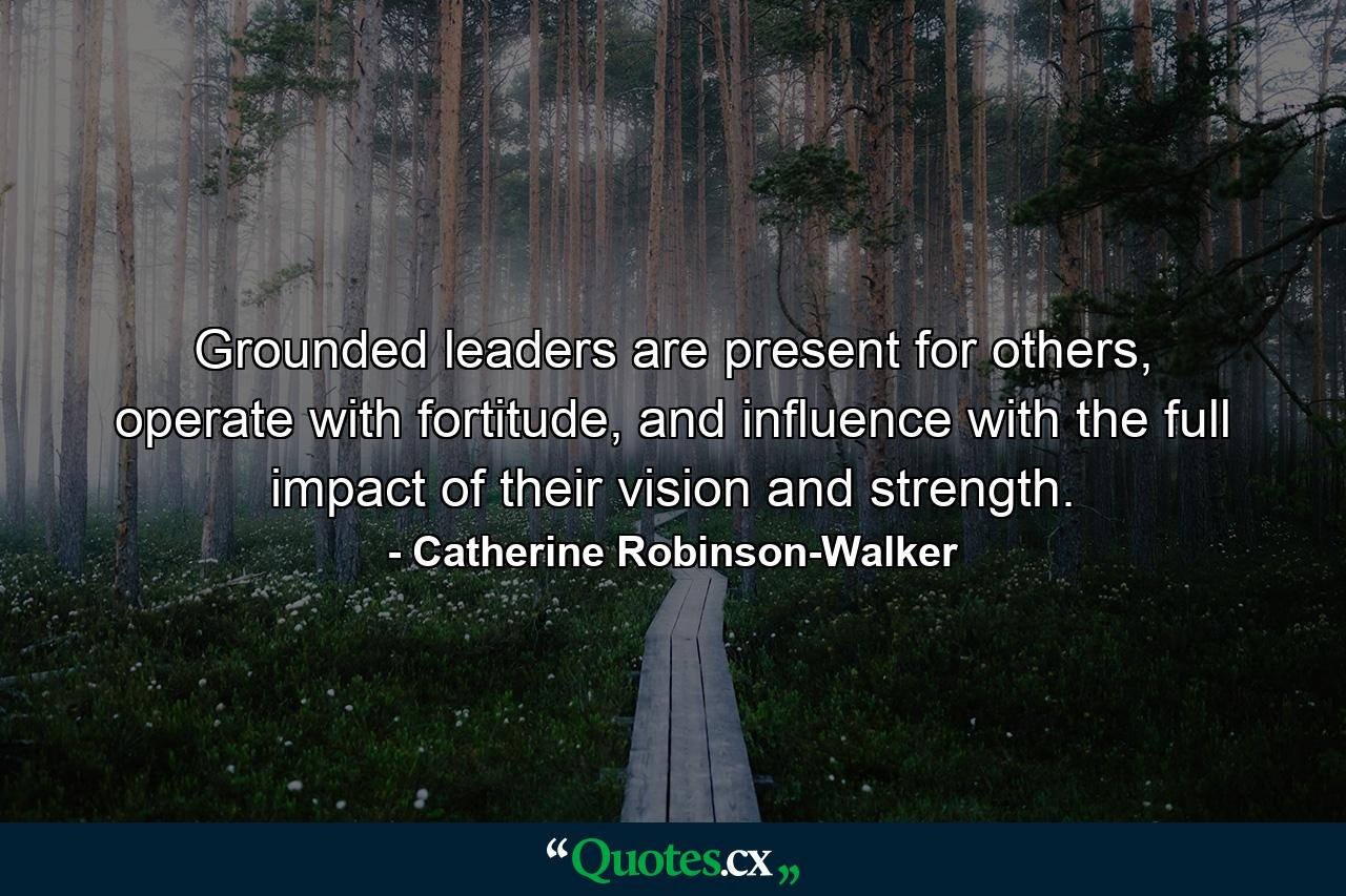 Grounded leaders are present for others, operate with fortitude, and influence with the full impact of their vision and strength. - Quote by Catherine Robinson-Walker