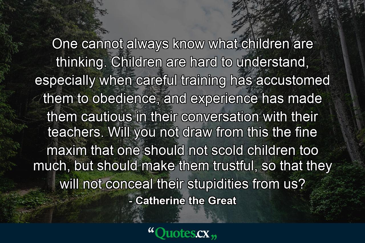 One cannot always know what children are thinking. Children are hard to understand, especially when careful training has accustomed them to obedience, and experience has made them cautious in their conversation with their teachers. Will you not draw from this the fine maxim that one should not scold children too much, but should make them trustful, so that they will not conceal their stupidities from us? - Quote by Catherine the Great