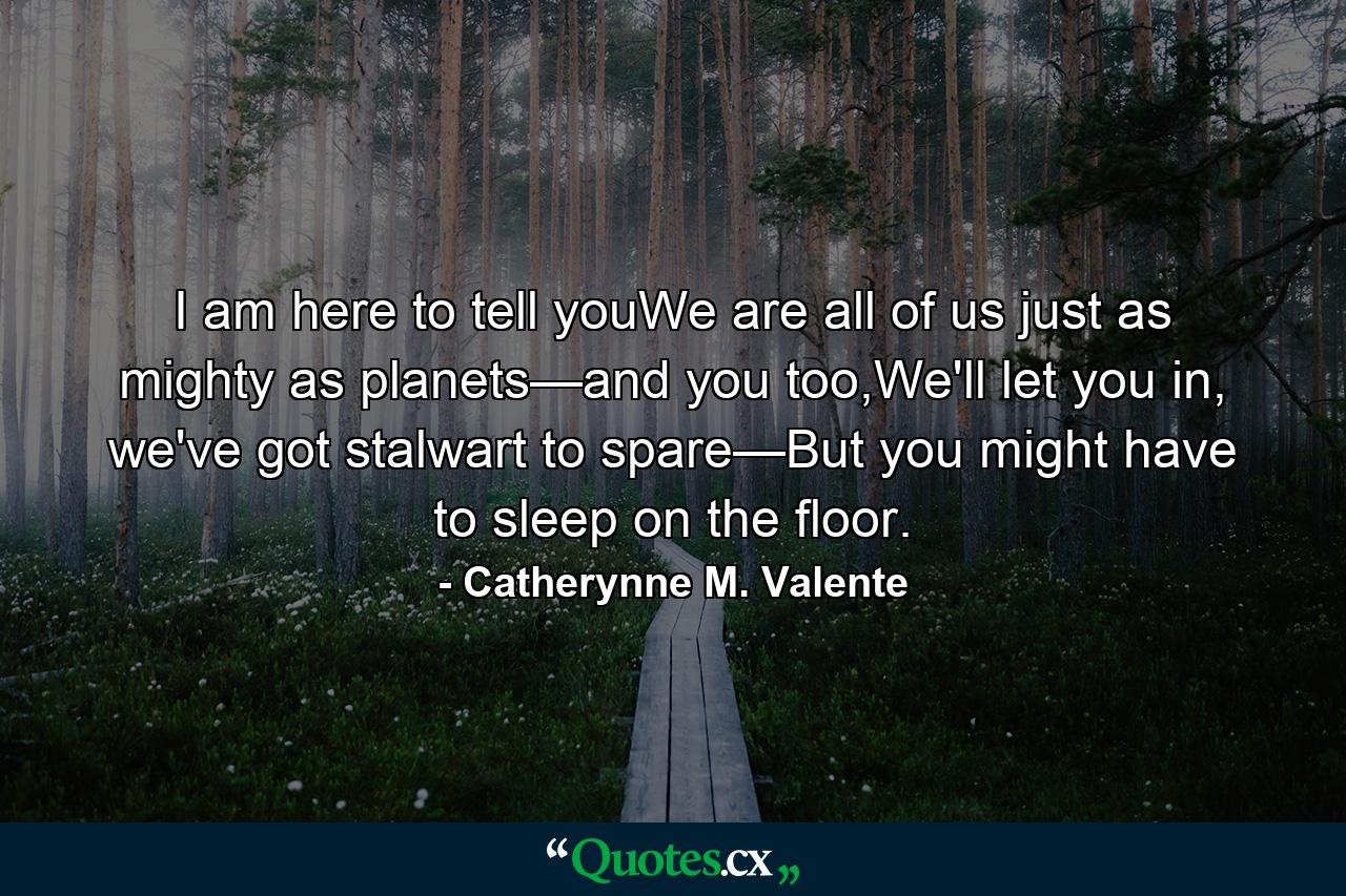 I am here to tell youWe are all of us just as mighty as planets—and you too,We'll let you in, we've got stalwart to spare—But you might have to sleep on the floor. - Quote by Catherynne M. Valente