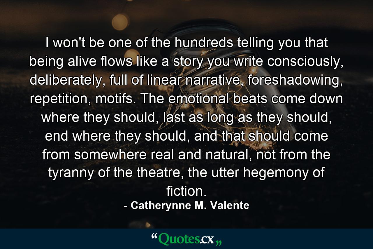 I won't be one of the hundreds telling you that being alive flows like a story you write consciously, deliberately, full of linear narrative, foreshadowing, repetition, motifs. The emotional beats come down where they should, last as long as they should, end where they should, and that should come from somewhere real and natural, not from the tyranny of the theatre, the utter hegemony of fiction. - Quote by Catherynne M. Valente