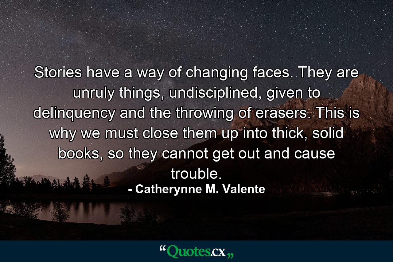 Stories have a way of changing faces. They are unruly things, undisciplined, given to delinquency and the throwing of erasers. This is why we must close them up into thick, solid books, so they cannot get out and cause trouble. - Quote by Catherynne M. Valente