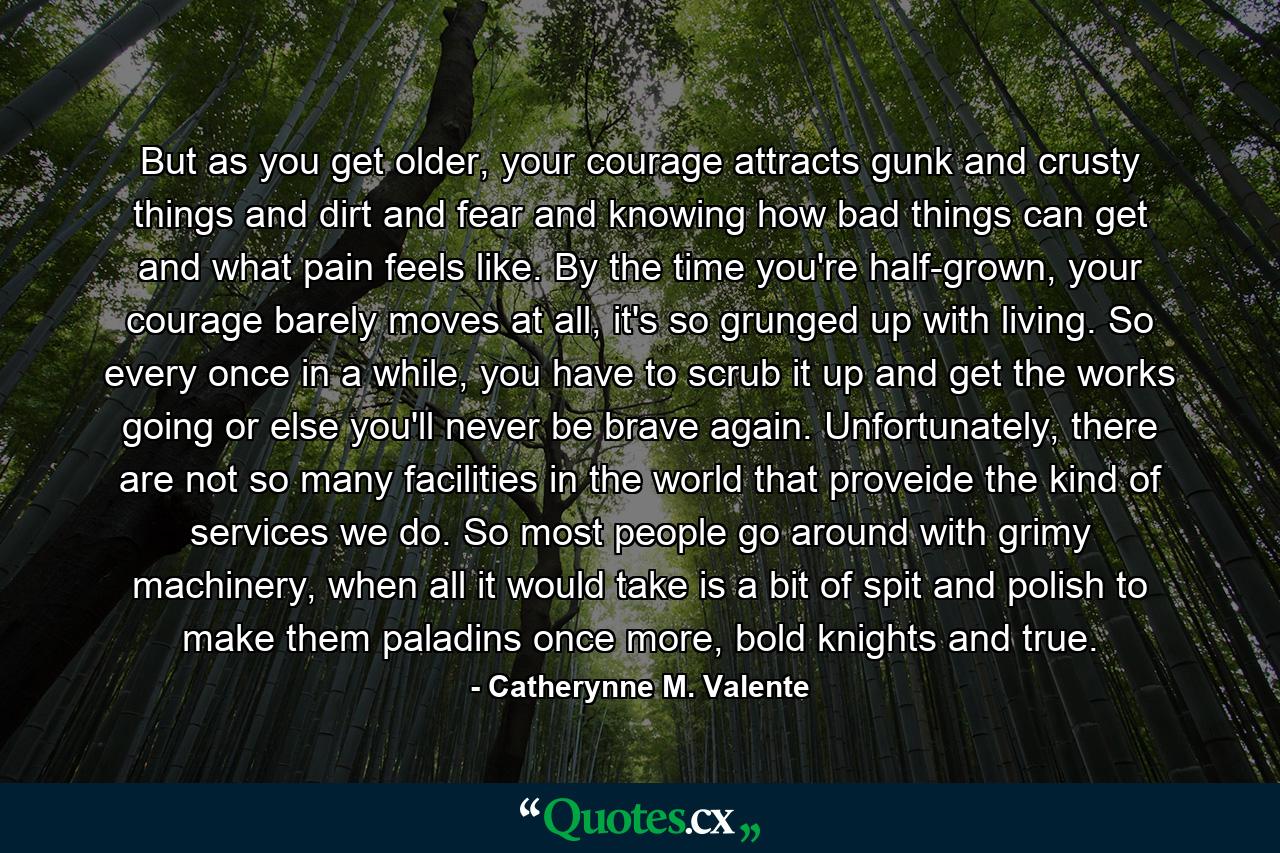 But as you get older, your courage attracts gunk and crusty things and dirt and fear and knowing how bad things can get and what pain feels like. By the time you're half-grown, your courage barely moves at all, it's so grunged up with living. So every once in a while, you have to scrub it up and get the works going or else you'll never be brave again. Unfortunately, there are not so many facilities in the world that proveide the kind of services we do. So most people go around with grimy machinery, when all it would take is a bit of spit and polish to make them paladins once more, bold knights and true. - Quote by Catherynne M. Valente