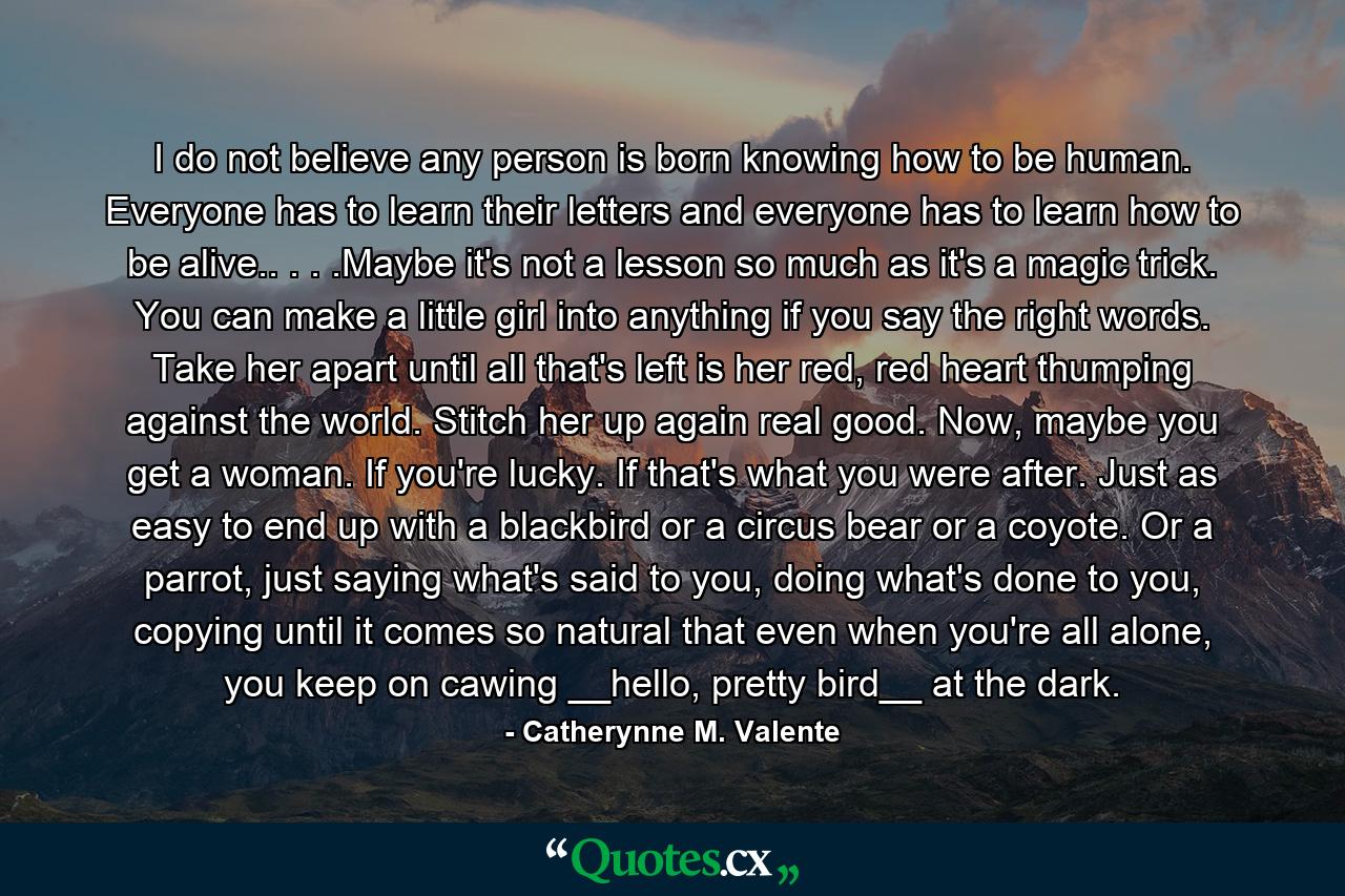 I do not believe any person is born knowing how to be human. Everyone has to learn their letters and everyone has to learn how to be alive.. . . .Maybe it's not a lesson so much as it's a magic trick. You can make a little girl into anything if you say the right words. Take her apart until all that's left is her red, red heart thumping against the world. Stitch her up again real good. Now, maybe you get a woman. If you're lucky. If that's what you were after. Just as easy to end up with a blackbird or a circus bear or a coyote. Or a parrot, just saying what's said to you, doing what's done to you, copying until it comes so natural that even when you're all alone, you keep on cawing __hello, pretty bird__ at the dark. - Quote by Catherynne M. Valente