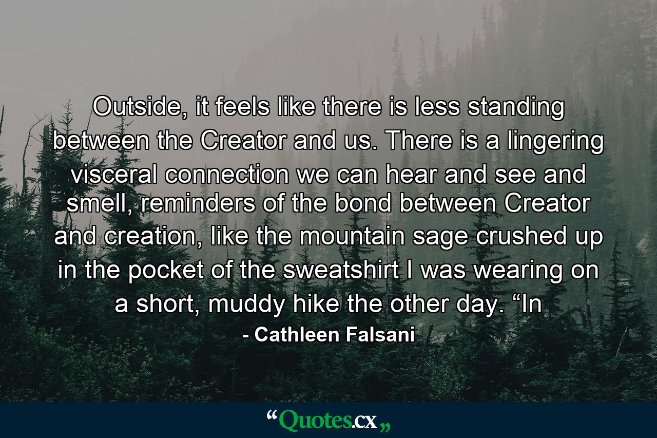 Outside, it feels like there is less standing between the Creator and us. There is a lingering visceral connection we can hear and see and smell, reminders of the bond between Creator and creation, like the mountain sage crushed up in the pocket of the sweatshirt I was wearing on a short, muddy hike the other day. “In - Quote by Cathleen Falsani