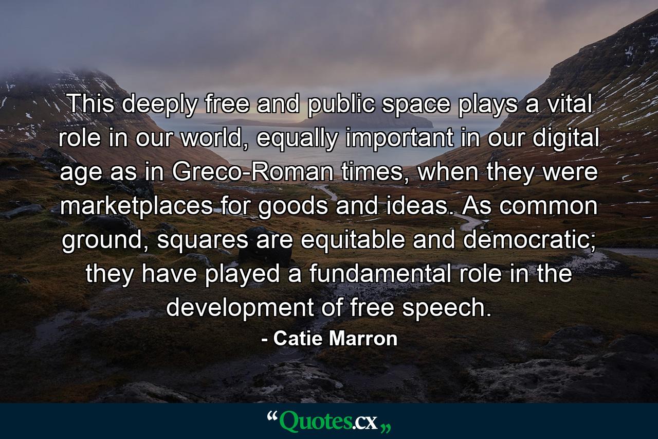 This deeply free and public space plays a vital role in our world, equally important in our digital age as in Greco-Roman times, when they were marketplaces for goods and ideas. As common ground, squares are equitable and democratic; they have played a fundamental role in the development of free speech. - Quote by Catie Marron