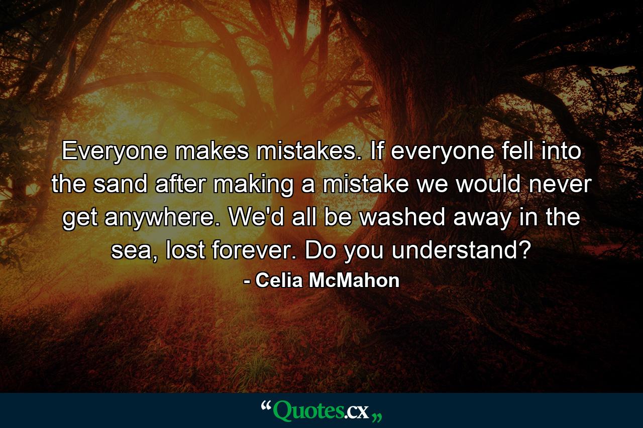 Everyone makes mistakes. If everyone fell into the sand after making a mistake we would never get anywhere. We'd all be washed away in the sea, lost forever. Do you understand? - Quote by Celia McMahon