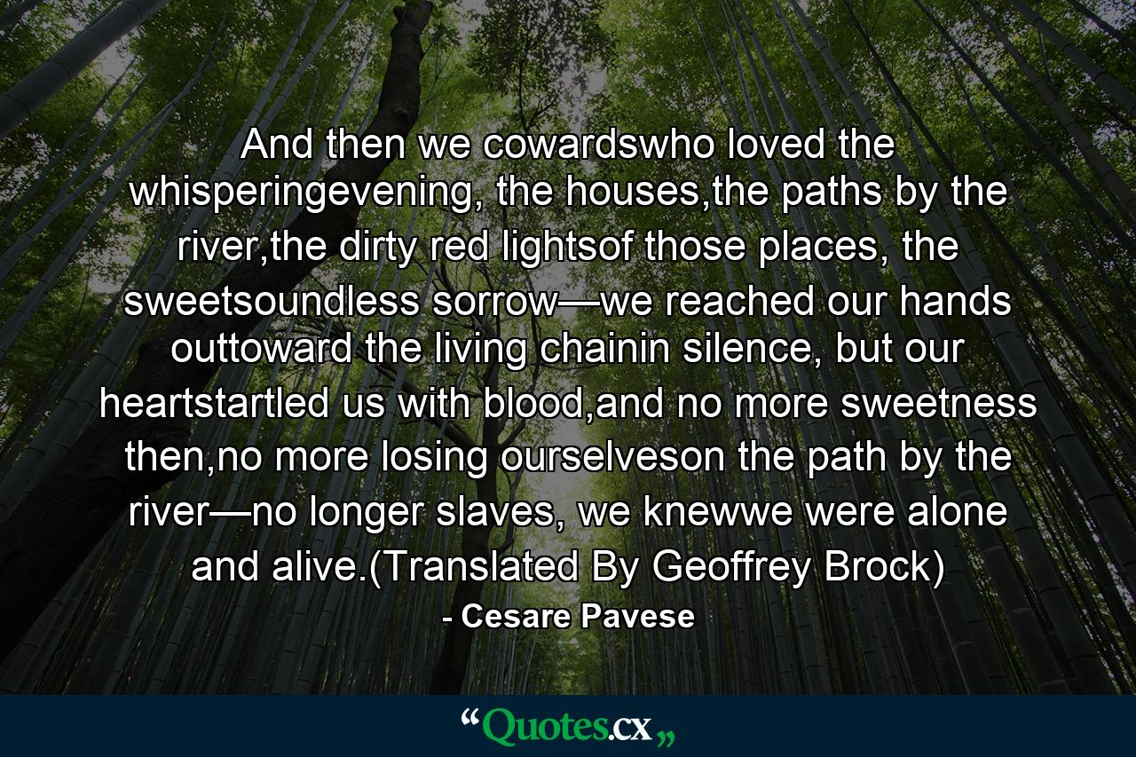 And then we cowardswho loved the whisperingevening, the houses,the paths by the river,the dirty red lightsof those places, the sweetsoundless sorrow—we reached our hands outtoward the living chainin silence, but our heartstartled us with blood,and no more sweetness then,no more losing ourselveson the path by the river—no longer slaves, we knewwe were alone and alive.(Translated By Geoffrey Brock) - Quote by Cesare Pavese